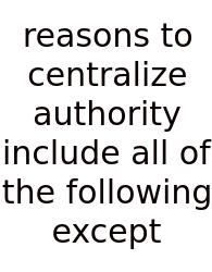 Reasons To Centralize Authority Include All Of The Following Except